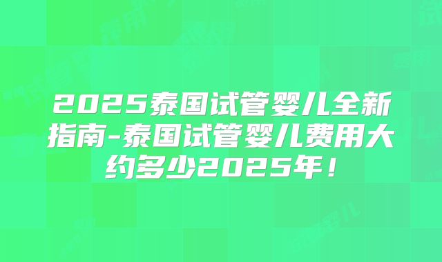 2025泰国试管婴儿全新指南-泰国试管婴儿费用大约多少2025年！