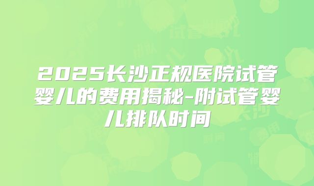 2025长沙正规医院试管婴儿的费用揭秘-附试管婴儿排队时间