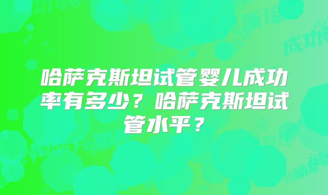 哈萨克斯坦试管婴儿成功率有多少？哈萨克斯坦试管水平？