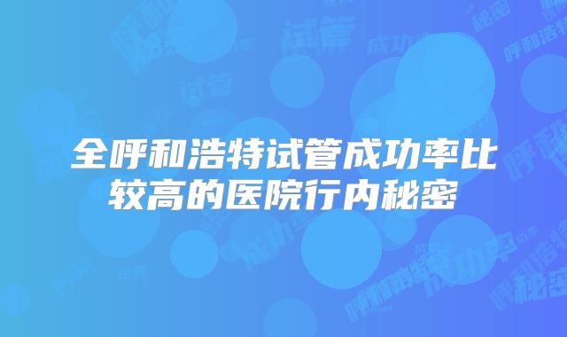 全呼和浩特试管成功率比较高的医院行内秘密