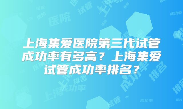 上海集爱医院第三代试管成功率有多高？上海集爱试管成功率排名？
