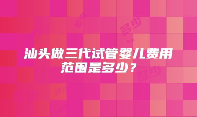 汕头做三代试管婴儿费用范围是多少？