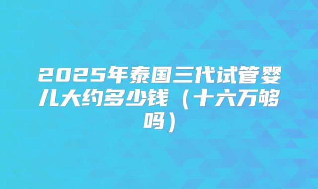2025年泰国三代试管婴儿大约多少钱（十六万够吗）