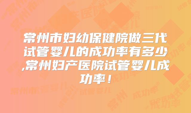 常州市妇幼保健院做三代试管婴儿的成功率有多少,常州妇产医院试管婴儿成功率！