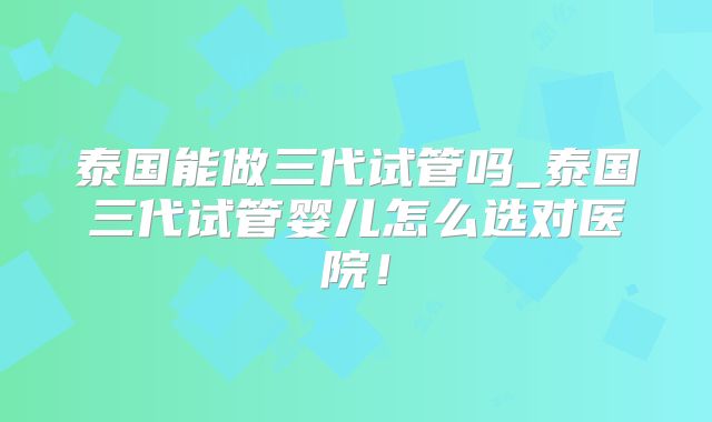 泰国能做三代试管吗_泰国三代试管婴儿怎么选对医院!