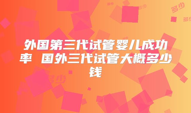 外国第三代试管婴儿成功率 国外三代试管大概多少钱