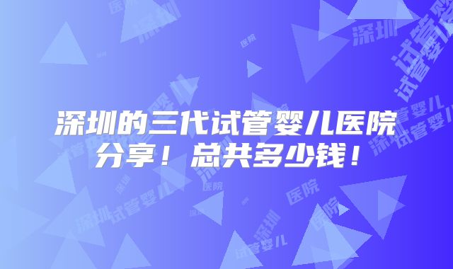 深圳的三代试管婴儿医院分享！总共多少钱！