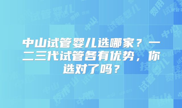 中山试管婴儿选哪家？一二三代试管各有优势，你选对了吗？