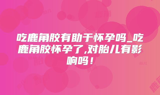 吃鹿角胶有助于怀孕吗_吃鹿角胶怀孕了,对胎儿有影响吗！