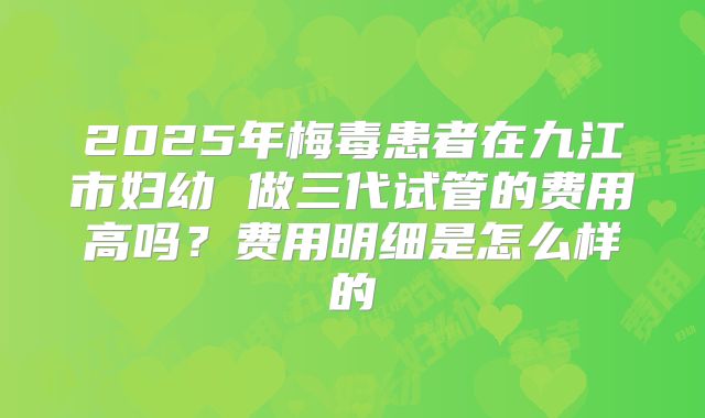 2025年梅毒患者在九江市妇幼 做三代试管的费用高吗？费用明细是怎么样的