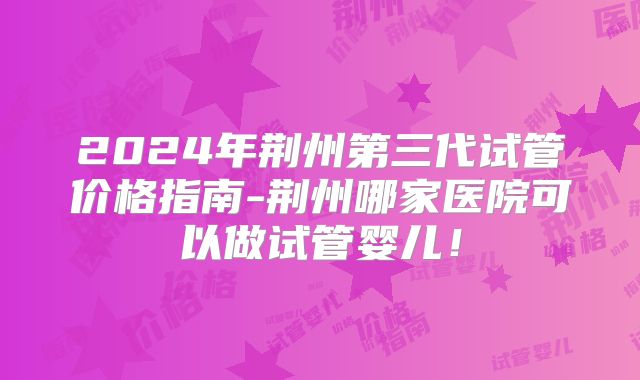 2024年荆州第三代试管价格指南-荆州哪家医院可以做试管婴儿！