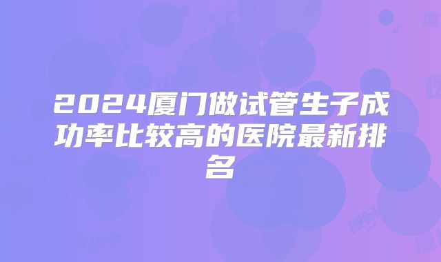 2024厦门做试管生子成功率比较高的医院最新排名