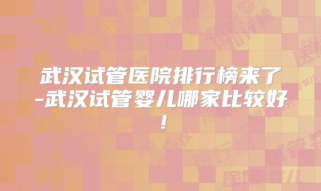 武汉试管医院排行榜来了-武汉试管婴儿哪家比较好!