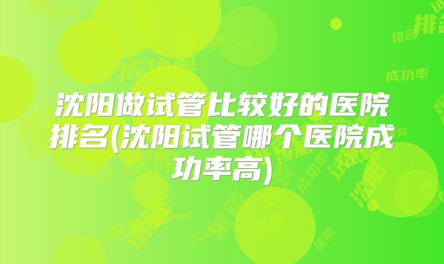 沈阳做试管比较好的医院排名(沈阳试管哪个医院成功率高)