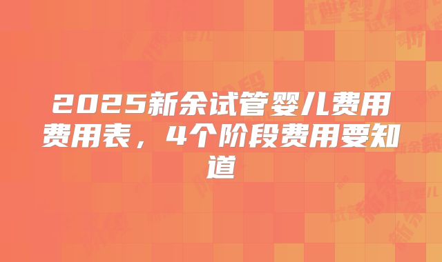 2025新余试管婴儿费用费用表，4个阶段费用要知道