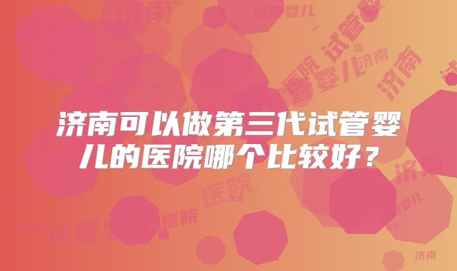 济南可以做第三代试管婴儿的医院哪个比较好?