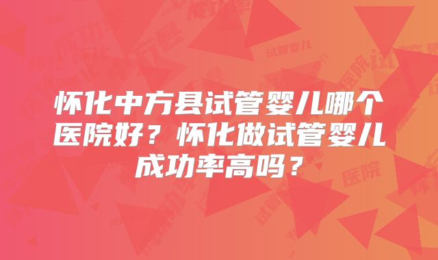 怀化中方县试管婴儿哪个医院好？怀化做试管婴儿成功率高吗？