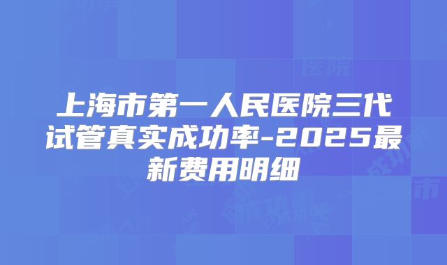 上海市第一人民医院三代试管真实成功率-2025最新费用明细