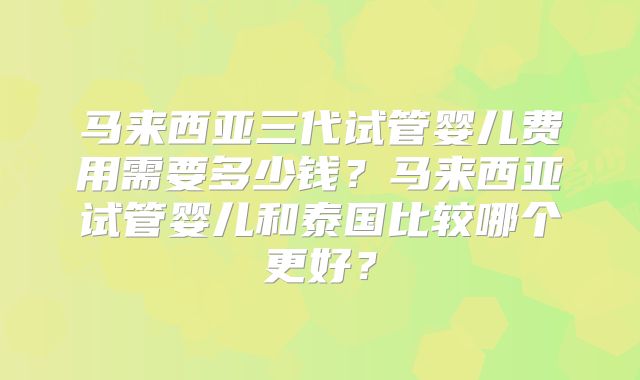马来西亚三代试管婴儿费用需要多少钱？马来西亚试管婴儿和泰国比较哪个更好？