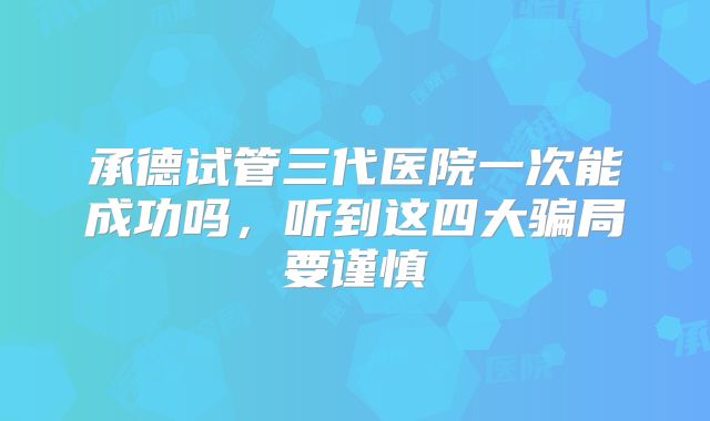 承德试管三代医院一次能成功吗,听到这四大骗局要谨慎