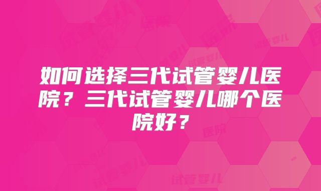 如何选择三代试管婴儿医院？三代试管婴儿哪个医院好？
