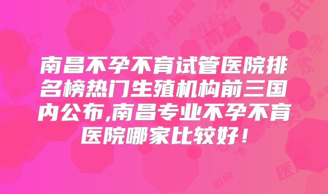 南昌不孕不育试管医院排名榜热门生殖机构前三国内公布,南昌专业不孕不育医院哪家比较好!