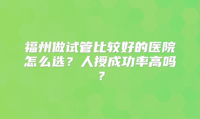 福州做试管比较好的医院怎么选？人授成功率高吗？