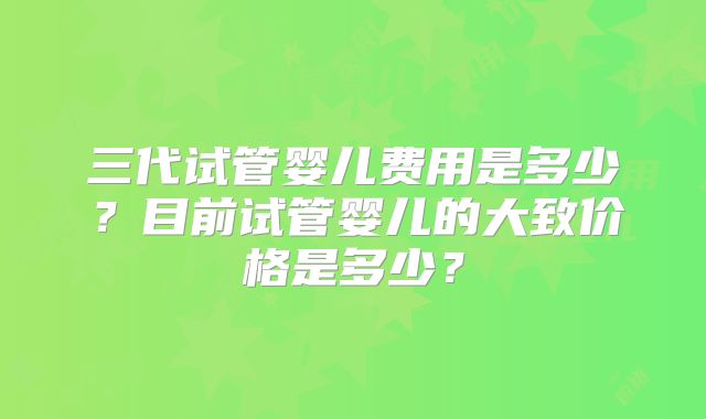 三代试管婴儿费用是多少?目前试管婴儿的大致价格是多少?