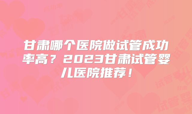 甘肃哪个医院做试管成功率高？2023甘肃试管婴儿医院推荐！