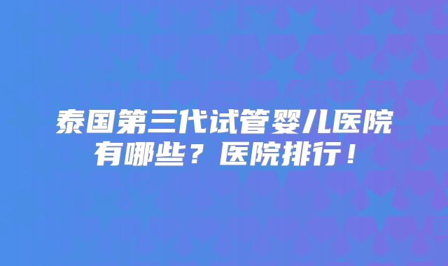 泰国第三代试管婴儿医院有哪些?医院排行!