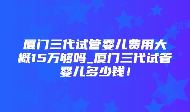 厦门三代试管婴儿费用大概15万够吗_厦门三代试管婴儿多少钱！