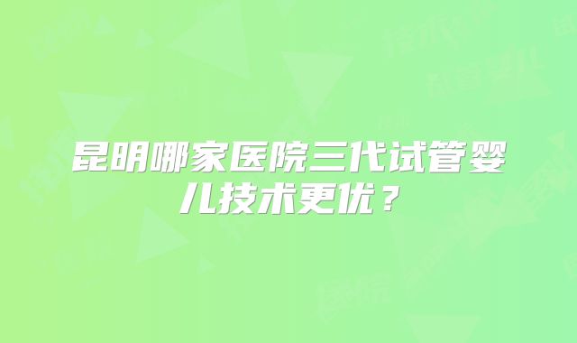 昆明哪家医院三代试管婴儿技术更优？