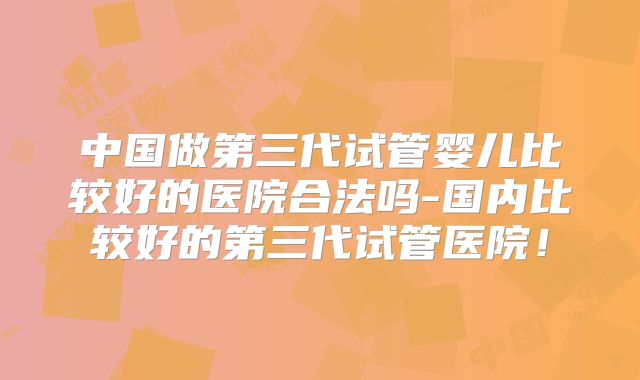 中国做第三代试管婴儿比较好的医院合法吗-国内比较好的第三代试管医院!