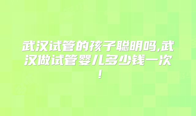 武汉试管的孩子聪明吗,武汉做试管婴儿多少钱一次!