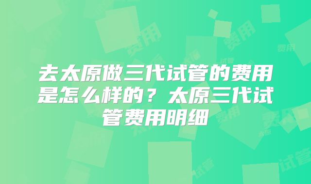 去太原做三代试管的费用是怎么样的?太原三代试管费用明细