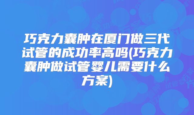 巧克力囊肿在厦门做三代试管的成功率高吗(巧克力囊肿做试管婴儿需要什么方案)