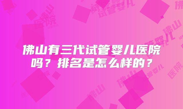 佛山有三代试管婴儿医院吗？排名是怎么样的？