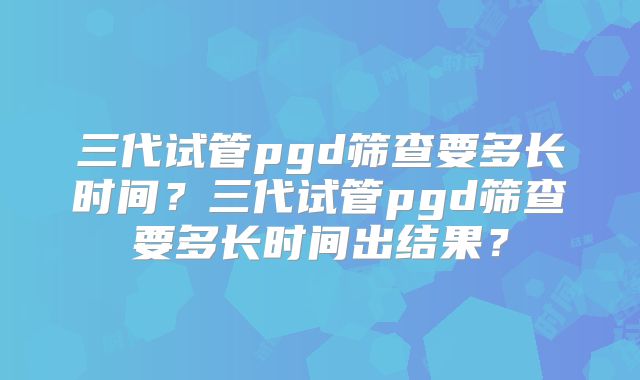 三代试管pgd筛查要多长时间?三代试管pgd筛查要多长时间出结果?