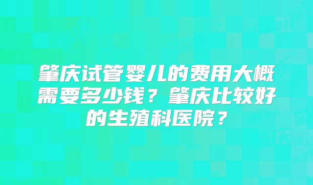 肇庆试管婴儿的费用大概需要多少钱?肇庆比较好的生殖科医院?