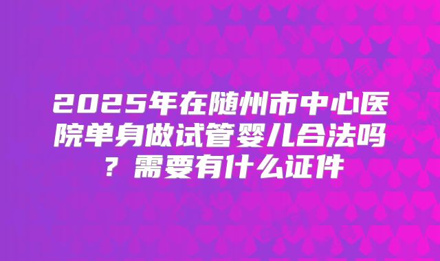 2025年在随州市中心医院单身做试管婴儿合法吗？需要有什么证件
