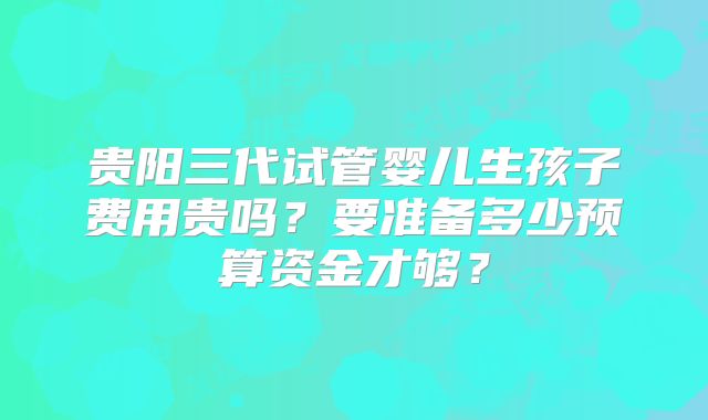 贵阳三代试管婴儿生孩子费用贵吗？要准备多少预算资金才够？