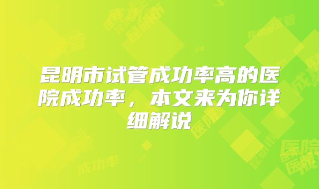 昆明市试管成功率高的医院成功率，本文来为你详细解说