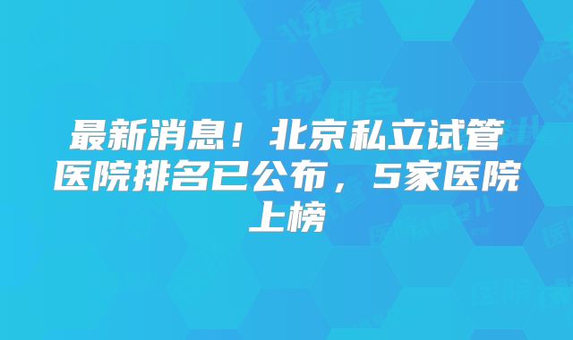 最新消息！北京私立试管医院排名已公布，5家医院上榜
