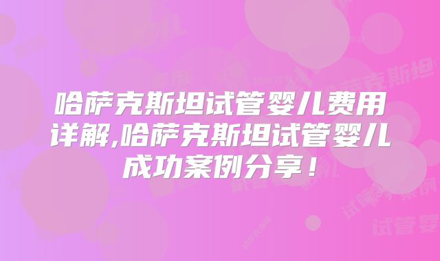 哈萨克斯坦试管婴儿费用详解,哈萨克斯坦试管婴儿成功案例分享！