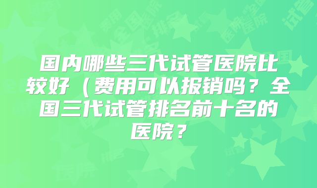 国内哪些三代试管医院比较好（费用可以报销吗？全国三代试管排名前十名的医院？