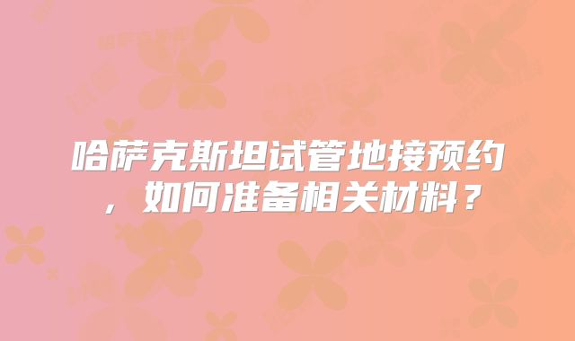 哈萨克斯坦试管地接预约，如何准备相关材料？