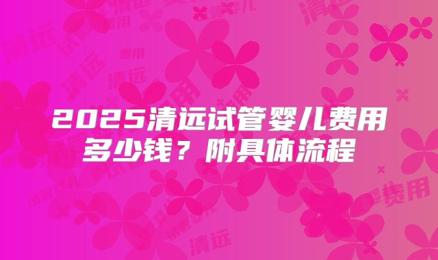 2025清远试管婴儿费用多少钱？附具体流程