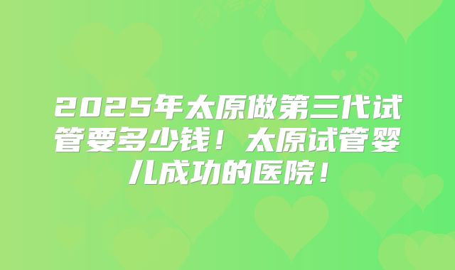 2025年太原做第三代试管要多少钱！太原试管婴儿成功的医院！