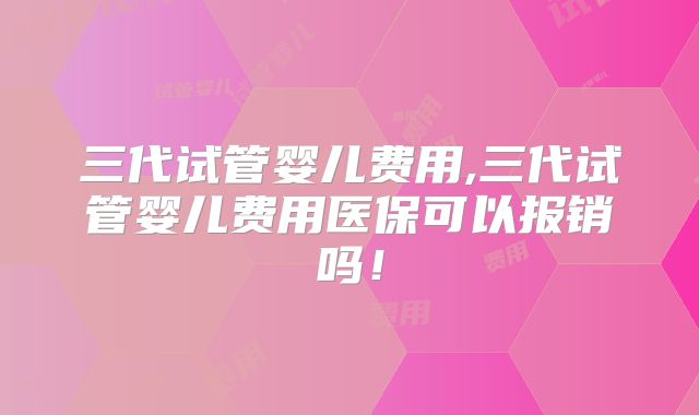 三代试管婴儿费用,三代试管婴儿费用医保可以报销吗!