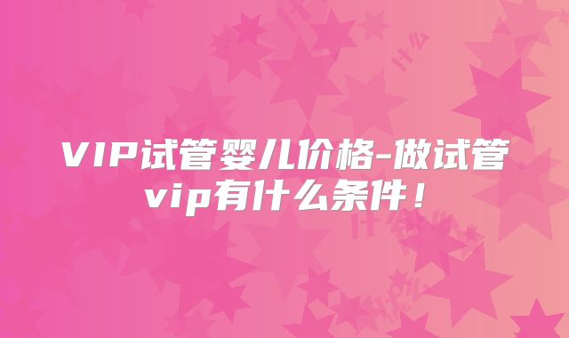 VIP试管婴儿价格-做试管vip有什么条件！